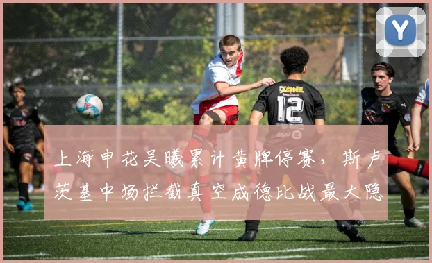 上海申花吴曦累计黄牌停赛,斯卢茨基中场拦截真空成德比战最大隐患