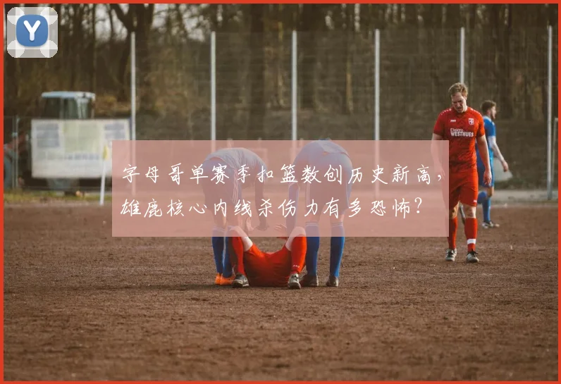字母哥单赛季扣篮数创历史新高,雄鹿核心内线杀伤力有多恐怖?