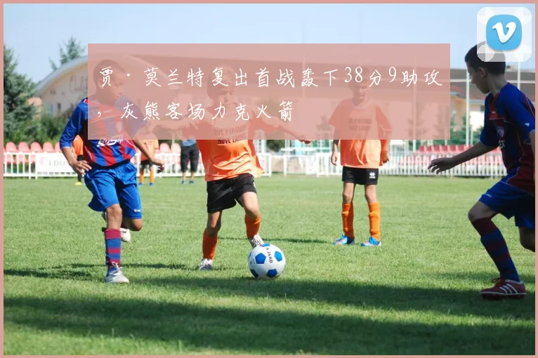 贾·莫兰特复出首战轰下38分9助攻,灰熊客场力克火箭